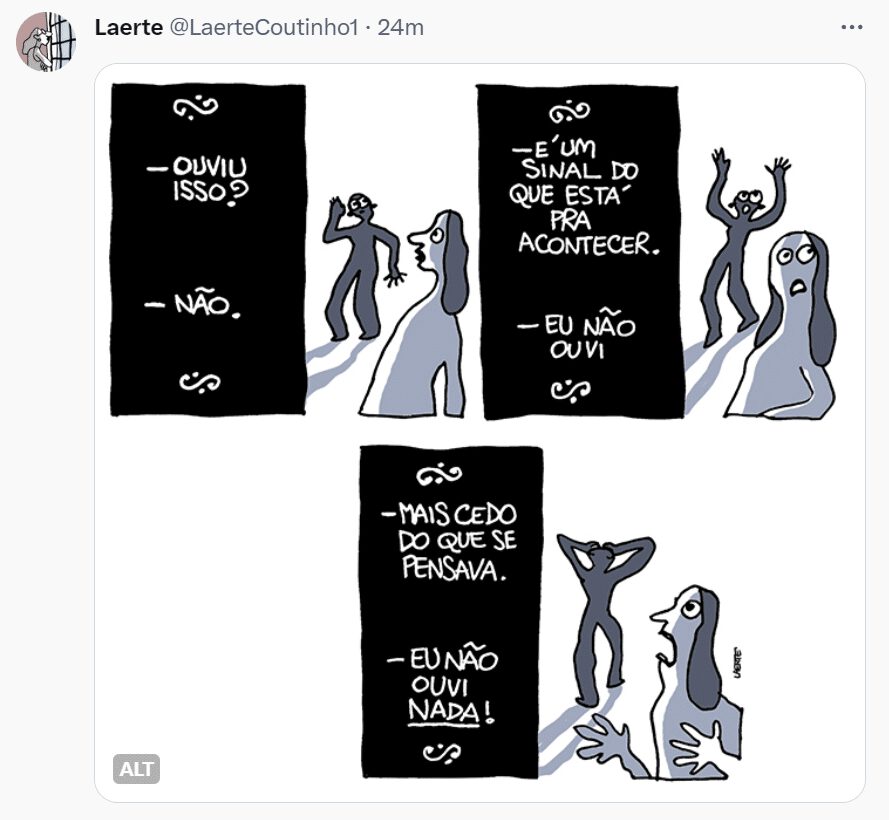 Tira de Laerte em 6 quadrinhos: 1) - quadro com texto, com diálogo entre duas pessoas, como nos filmes mudos de antigamente. Uma pessoa diz: “Ouviu isso?” - outra responde: “Não”. 2) - cena com duas pessoas, uma mais afastada, apurando o ouvido, outra mais em primeiro plano. 3) - Novamente uma placa com diálogos. Uma pessoa diz: “É um sinal do que está pra acontecer” - a outra diz: “Eu não ouvi”. 4) - Cena com as duas pessoas que correspondem ao diálogo da placa. A que está mais afastada ergue as mãos para o céu. A outra parece desnorteada. 5) - Cartaz de diálogo. Uma pessoa diz: “Mais cedo do que se pensava” - a outra diz: “Eu não ouvi NADA!” Tira de Laerte em 6 quadrinhos: 1) - quadro com texto, com diálogo entre duas pessoas, como nos filmes mudos de antigamente. Uma pessoa diz: “Ouviu isso?” - outra responde: “Não”. 2) - cena com duas pessoas, uma mais afastada, apurando o ouvido, outra mais em primeiro plano. 3) - Novamente uma placa com diálogos. Uma pessoa diz: “É um sinal do que está pra acontecer” - a outra diz: “Eu não ouvi”. 4) - Cena com as duas pessoas que correspondem ao diálogo da placa. A que está mais afastada ergue as mãos para o céu. A outra parece desnorteada. 5) - Cartaz de diálogo. Uma pessoa diz: “Mais cedo do que se pensava” - a outra diz: “Eu não ouvi NADA!” 6) - As duas pessoas em cena. A que está mais afastada sai, com as mãos à cabeça; a outra faz gestos de aflição. https://twitter.com/LaerteCoutinho1/status/1744691192753709397/photo/1